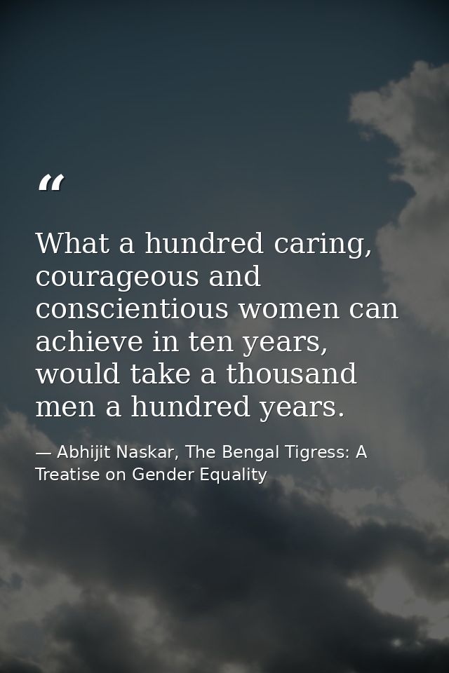 What a hundred caring, courageous and conscientious women can achieve in ten years, would take a thousand men a hundred  — Abhijit Naskar, The Bengal Tigress: A Treatise on Gender Equality