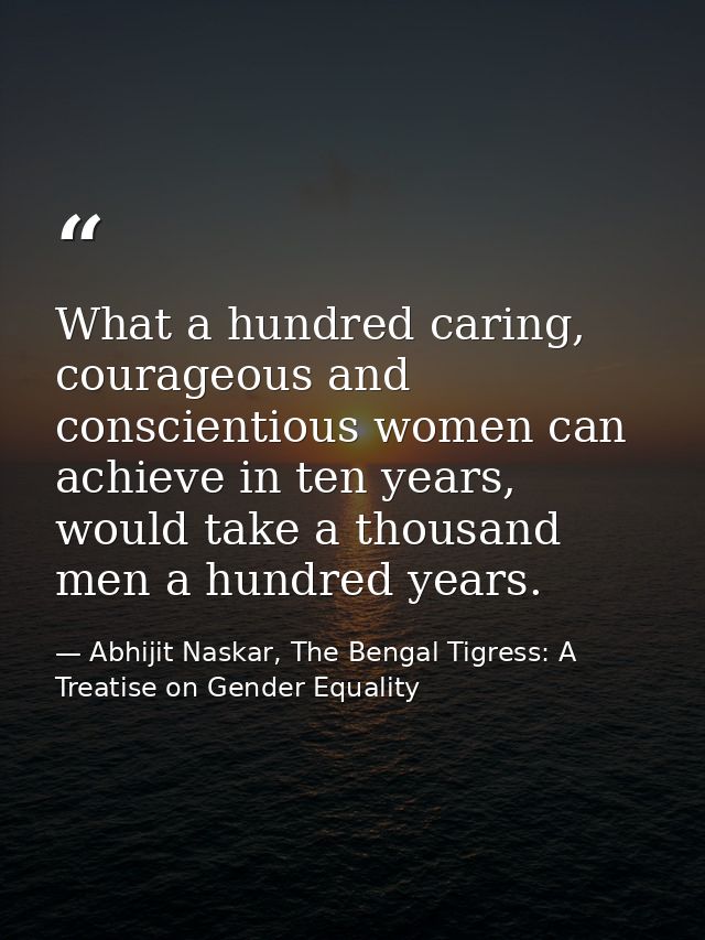 What a hundred caring, courageous and conscientious women can achieve in ten years, would take a thousand men a hundred  — Abhijit Naskar, The Bengal Tigress: A Treatise on Gender Equality