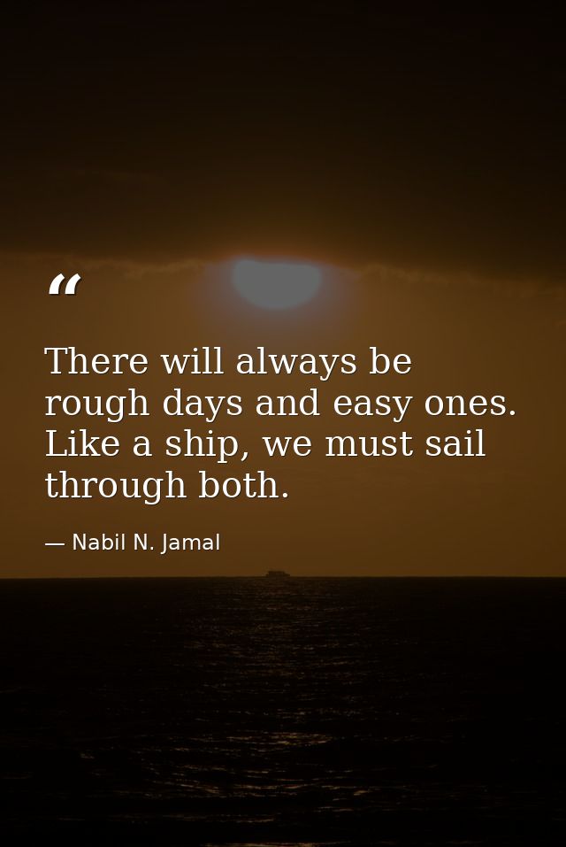 There will always be rough days and easy ones. Like a ship, we must sail through both. — Nabil N. Jamal