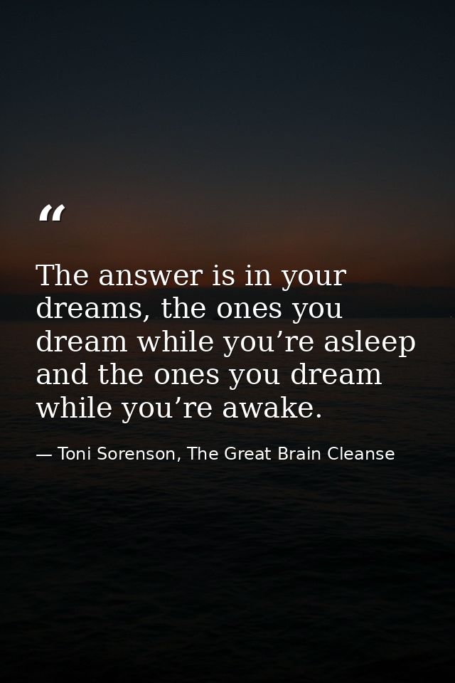 The answer is in your dreams, the ones you dream while you’re asleep and the ones you dream while you’re awake. — Toni Sorenson, The Great Brain Cleanse