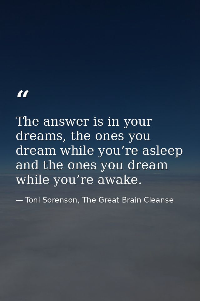 The answer is in your dreams, the ones you dream while you’re asleep and the ones you dream while you’re awake. — Toni Sorenson, The Great Brain Cleanse