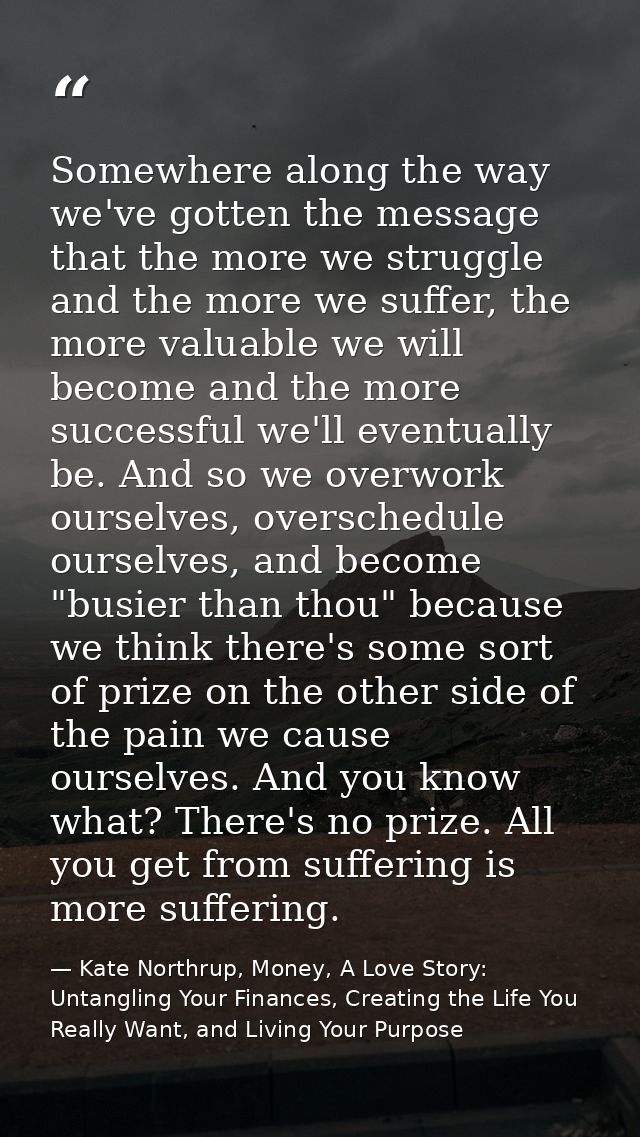 Somewhere along the way we've gotten the message that the more we struggle and the more we suffer, the more valuable we  — Kate Northrup, Money, A Love Story: Untangling Your Finances, Creating the Life You Really Want, and Living Your Purpose