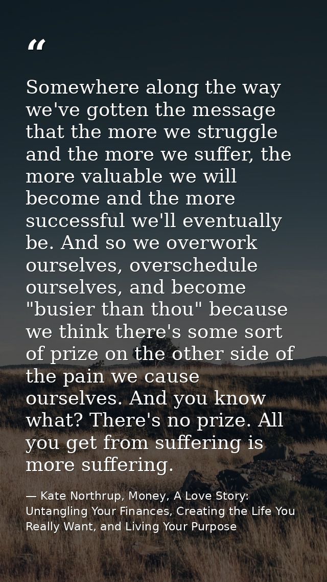 Somewhere along the way we've gotten the message that the more we struggle and the more we suffer, the more valuable we  — Kate Northrup, Money, A Love Story: Untangling Your Finances, Creating the Life You Really Want, and Living Your Purpose