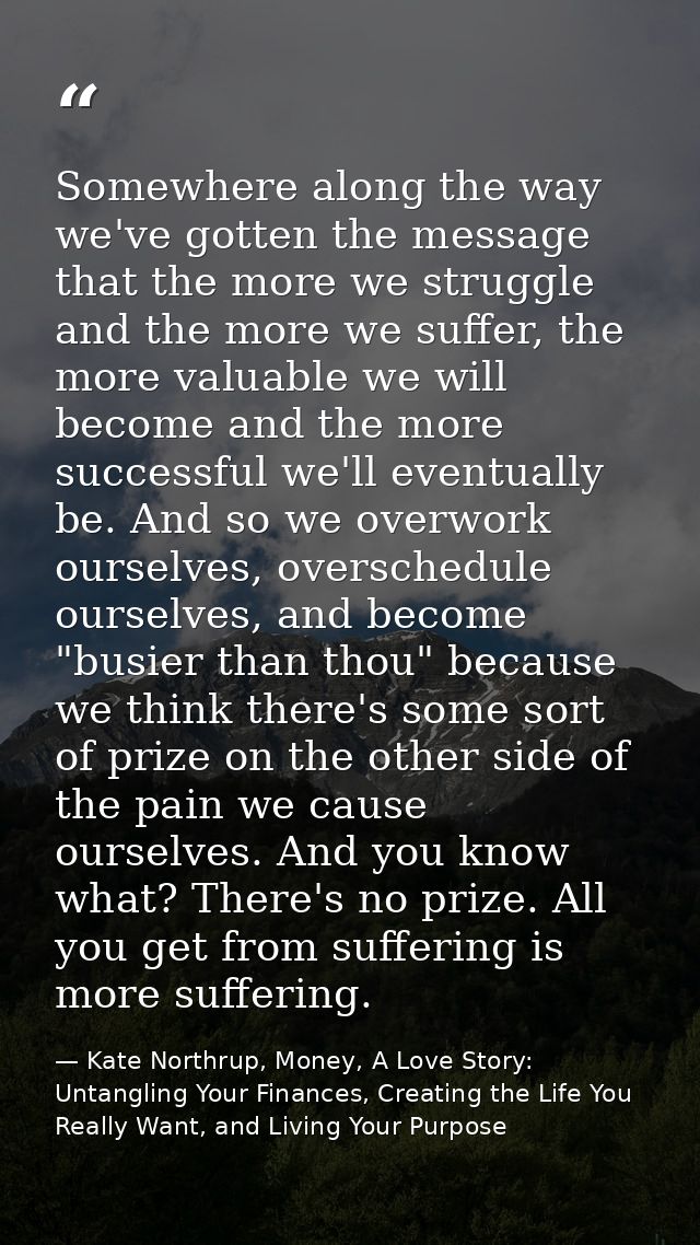 Somewhere along the way we've gotten the message that the more we struggle and the more we suffer, the more valuable we  — Kate Northrup, Money, A Love Story: Untangling Your Finances, Creating the Life You Really Want, and Living Your Purpose