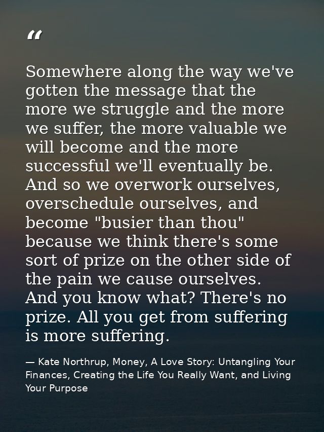 Somewhere along the way we've gotten the message that the more we struggle and the more we suffer, the more valuable we  — Kate Northrup, Money, A Love Story: Untangling Your Finances, Creating the Life You Really Want, and Living Your Purpose