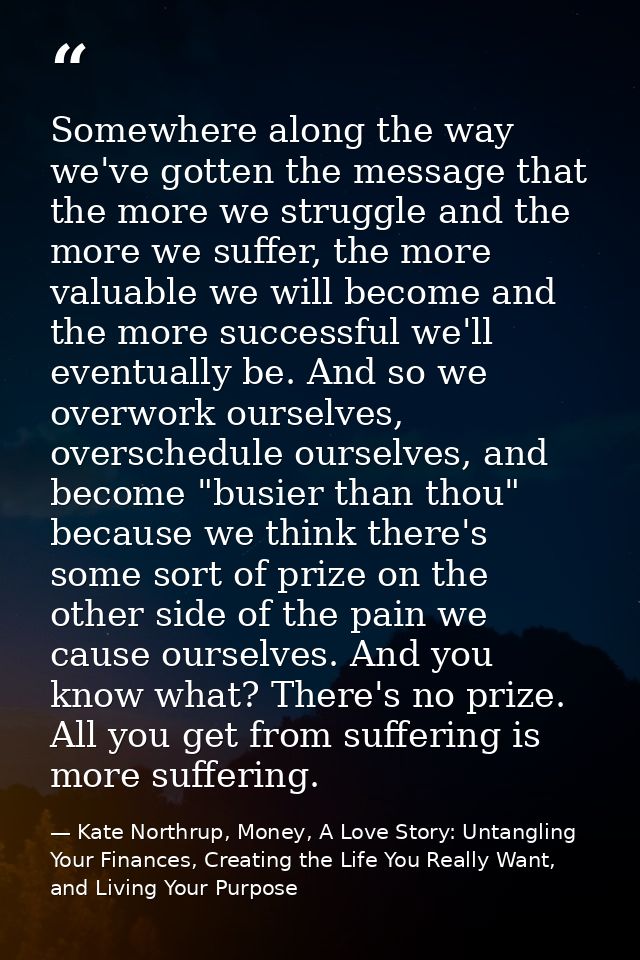 Somewhere along the way we've gotten the message that the more we struggle and the more we suffer, the more valuable we  — Kate Northrup, Money, A Love Story: Untangling Your Finances, Creating the Life You Really Want, and Living Your Purpose