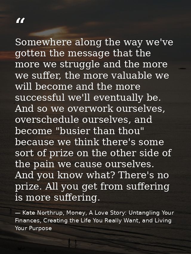 Somewhere along the way we've gotten the message that the more we struggle and the more we suffer, the more valuable we  — Kate Northrup, Money, A Love Story: Untangling Your Finances, Creating the Life You Really Want, and Living Your Purpose