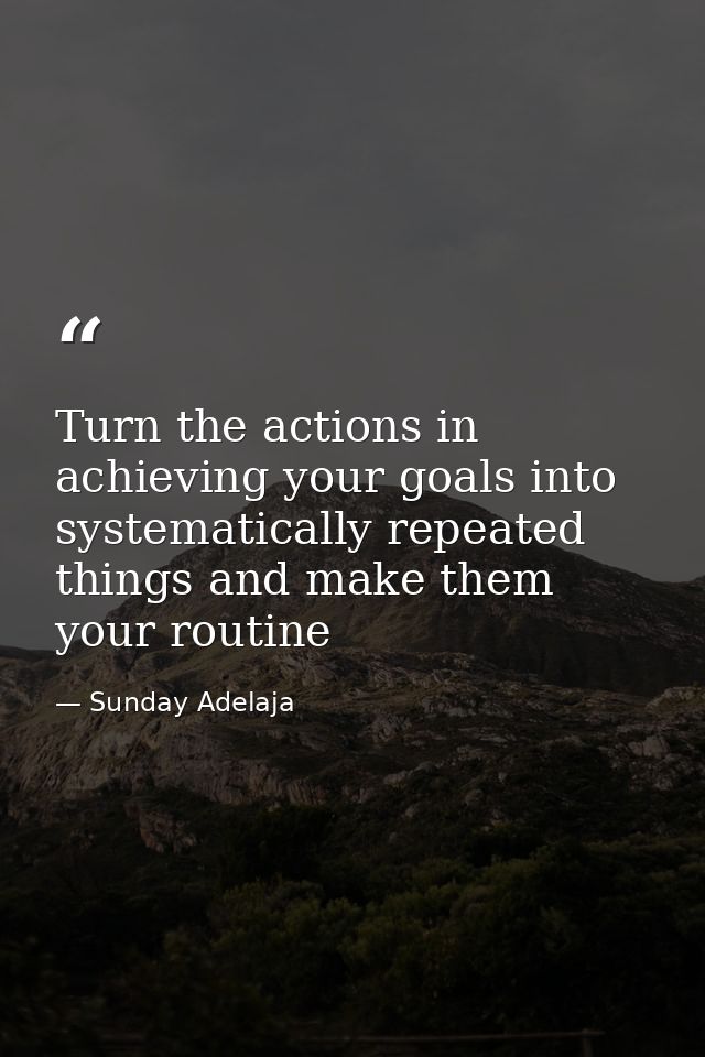 Turn the actions in achieving your goals into systematically repeated things and make them your routine — Sunday Adelaja