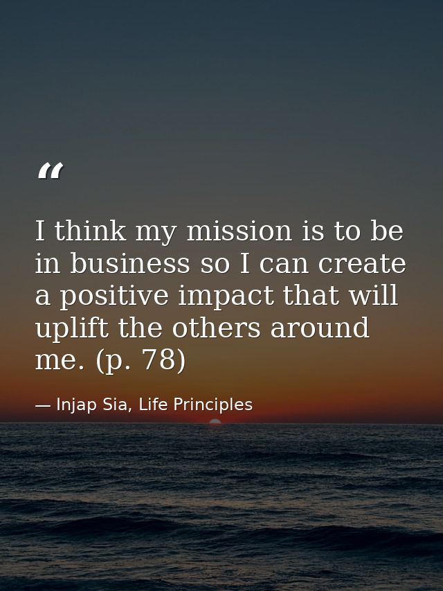 I think my mission is to be in business so I can create a positive impact that will uplift the others around me. (p. 78) — Injap Sia, Life Principles
