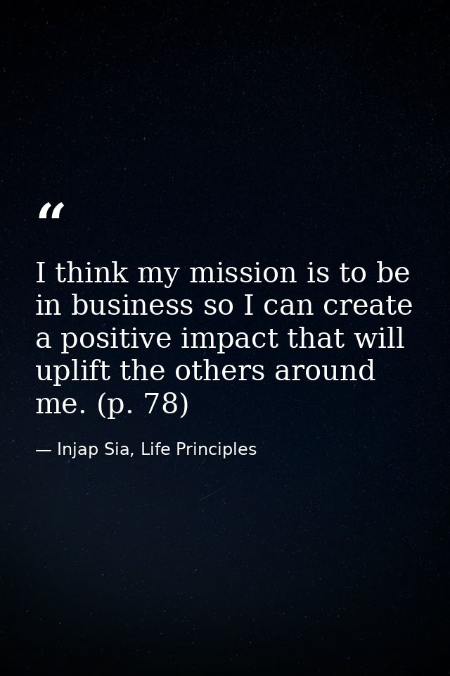 I think my mission is to be in business so I can create a positive impact that will uplift the others around me. (p. 78) — Injap Sia, Life Principles