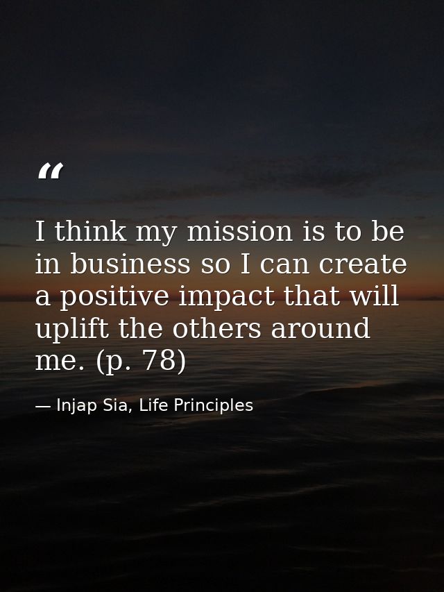 I think my mission is to be in business so I can create a positive impact that will uplift the others around me. (p. 78) — Injap Sia, Life Principles