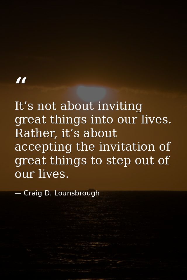 It’s not about inviting great things into our lives. Rather, it’s about accepting the invitation of great things to step — Craig D. Lounsbrough