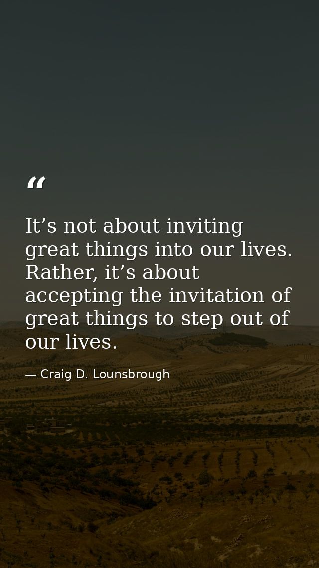 It’s not about inviting great things into our lives. Rather, it’s about accepting the invitation of great things to step — Craig D. Lounsbrough