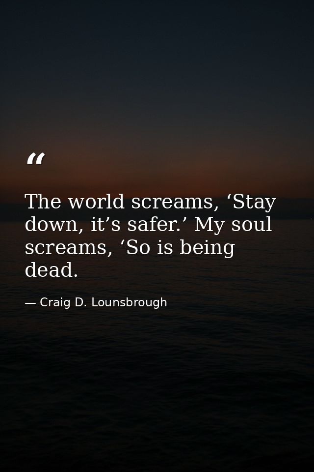 The world screams, ‘Stay down, it’s safer.’ My soul screams, ‘So is being dead. — Craig D. Lounsbrough