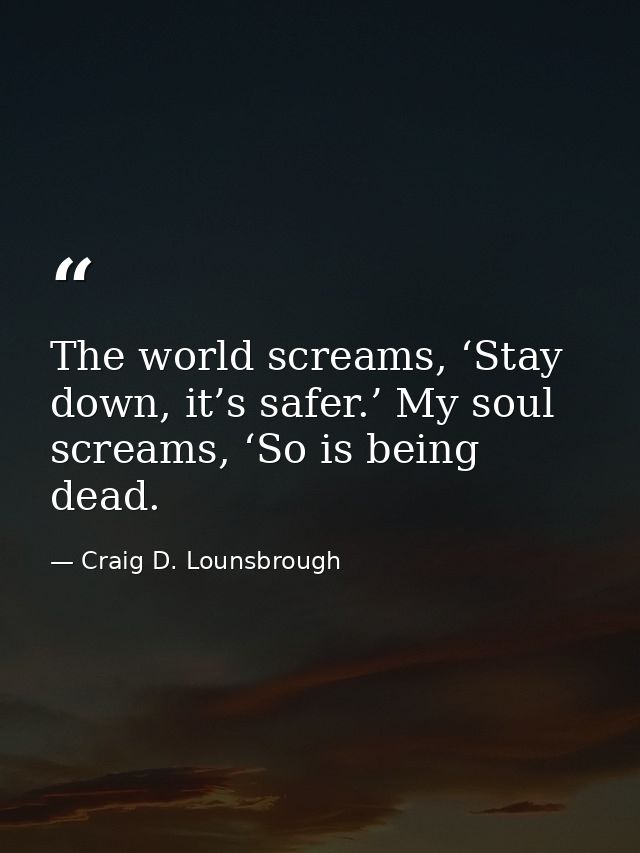 The world screams, ‘Stay down, it’s safer.’ My soul screams, ‘So is being dead. — Craig D. Lounsbrough