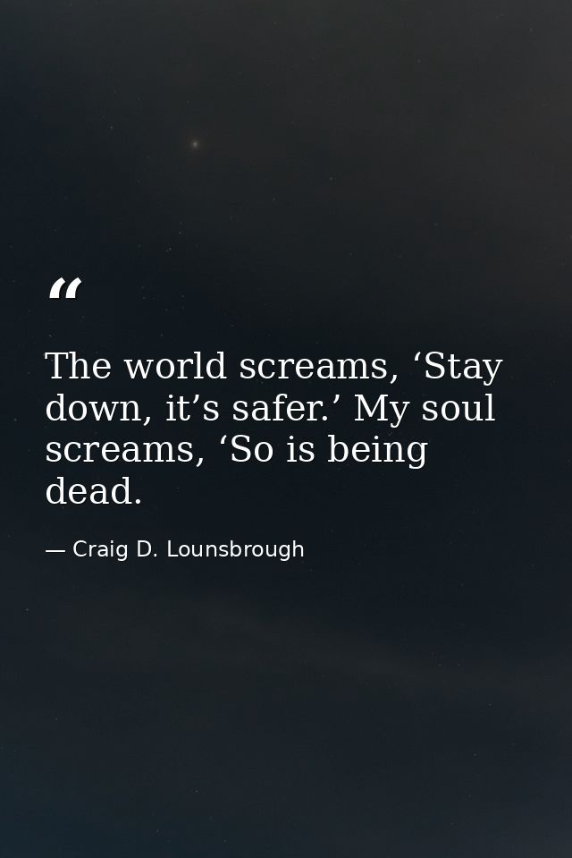 The world screams, ‘Stay down, it’s safer.’ My soul screams, ‘So is being dead. — Craig D. Lounsbrough