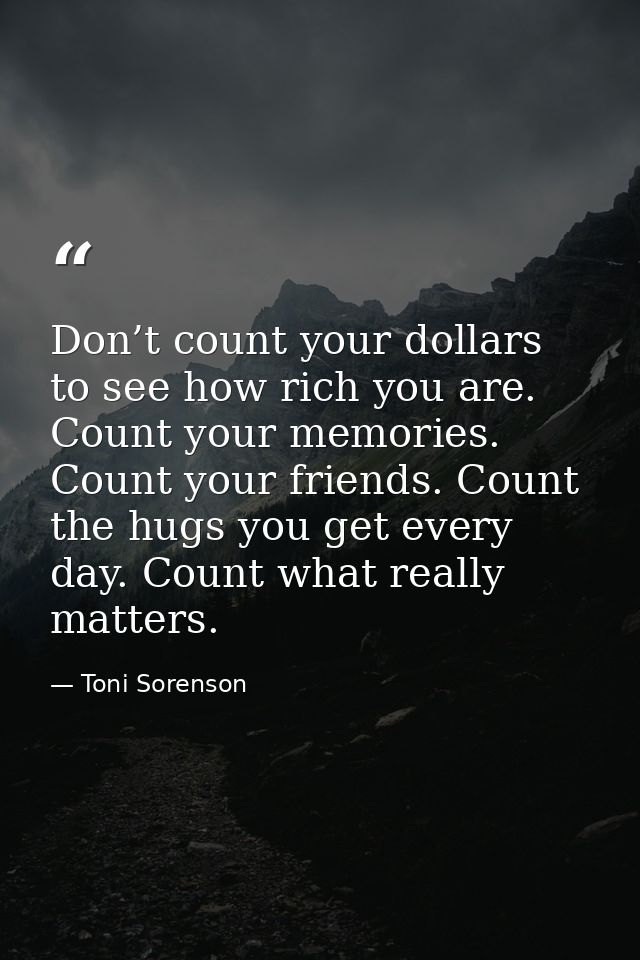 Don’t count your dollars to see how rich you are. Count your memories. Count your friends. Count the hugs you get every  — Toni Sorenson