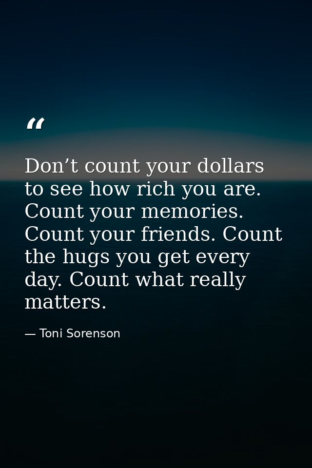 Don’t count your dollars to see how rich you are. Count your memories. Count your friends. Count the hugs you get every  — Toni Sorenson