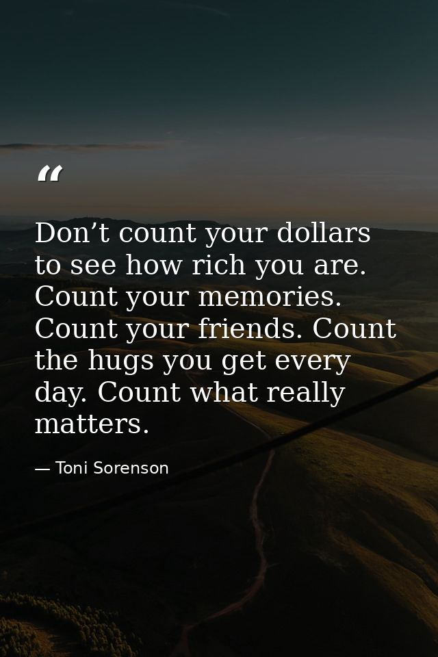 Don’t count your dollars to see how rich you are. Count your memories. Count your friends. Count the hugs you get every  — Toni Sorenson