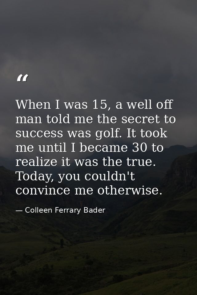 When I was 15, a well off man told me the secret to success was golf. It took me until I became 30 to realize it was the — Colleen Ferrary Bader