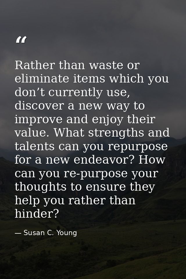 Rather than waste or eliminate items which you don’t currently use, discover a new way to improve and enjoy their value. — Susan C. Young