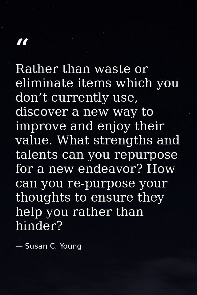 Rather than waste or eliminate items which you don’t currently use, discover a new way to improve and enjoy their value. — Susan C. Young