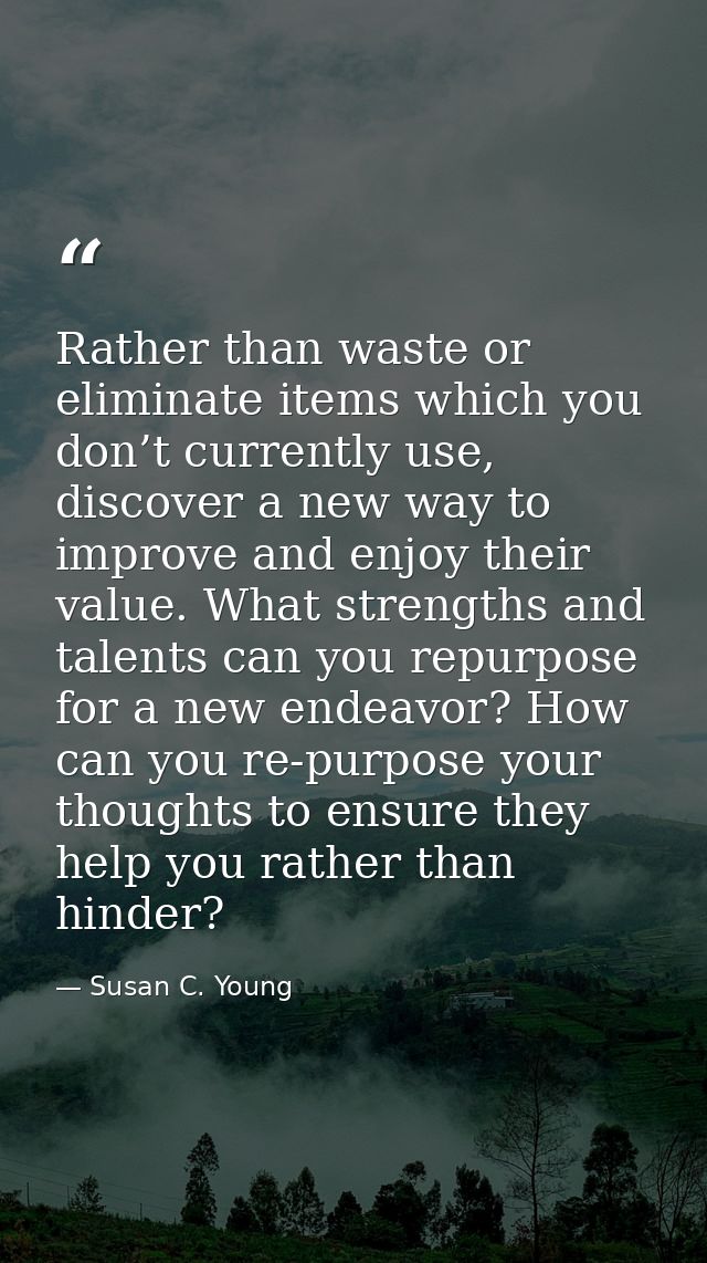 Rather than waste or eliminate items which you don’t currently use, discover a new way to improve and enjoy their value. — Susan C. Young