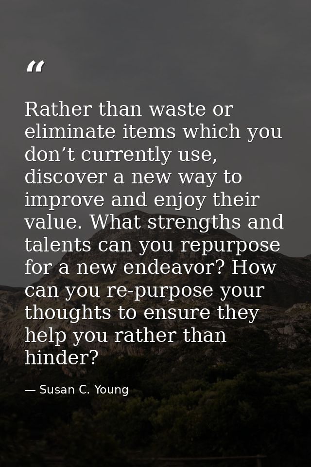 Rather than waste or eliminate items which you don’t currently use, discover a new way to improve and enjoy their value. — Susan C. Young