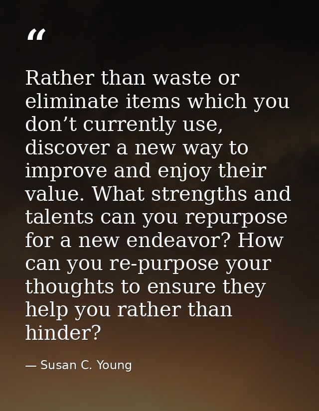 Rather than waste or eliminate items which you don’t currently use, discover a new way to improve and enjoy their value. — Susan C. Young
