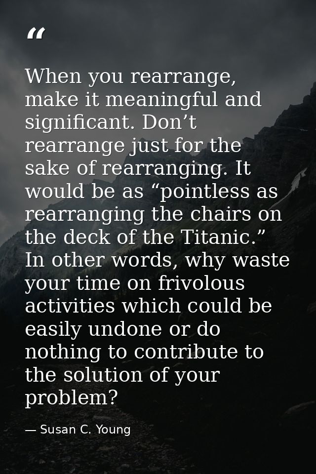 When you rearrange, make it meaningful and significant. Don’t rearrange just for the sake of rearranging. It would be as — Susan C. Young