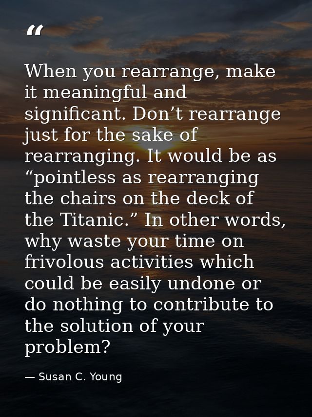 When you rearrange, make it meaningful and significant. Don’t rearrange just for the sake of rearranging. It would be as — Susan C. Young