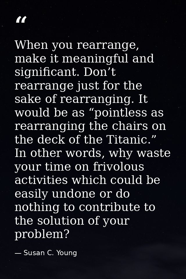When you rearrange, make it meaningful and significant. Don’t rearrange just for the sake of rearranging. It would be as — Susan C. Young