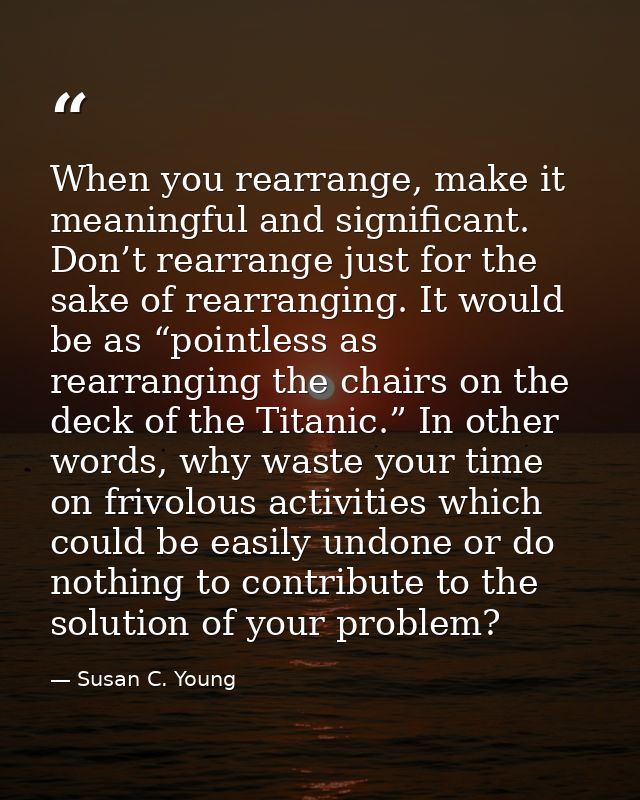 When you rearrange, make it meaningful and significant. Don’t rearrange just for the sake of rearranging. It would be as — Susan C. Young
