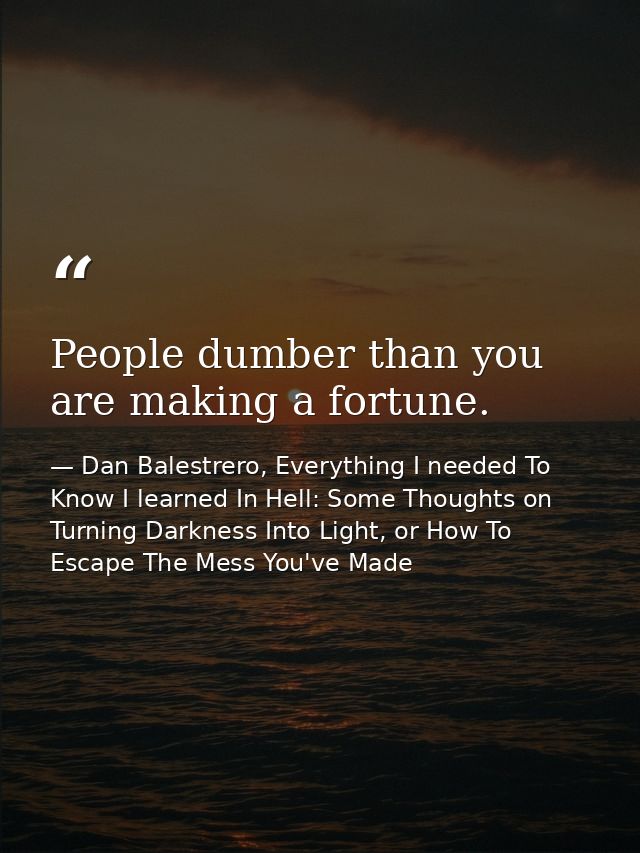 People dumber than you are making a fortune. — Dan Balestrero, Everything I needed To Know I learned In Hell: Some Thoughts on Turning Darkness Into Light, or How To Escape The Mess You've Made