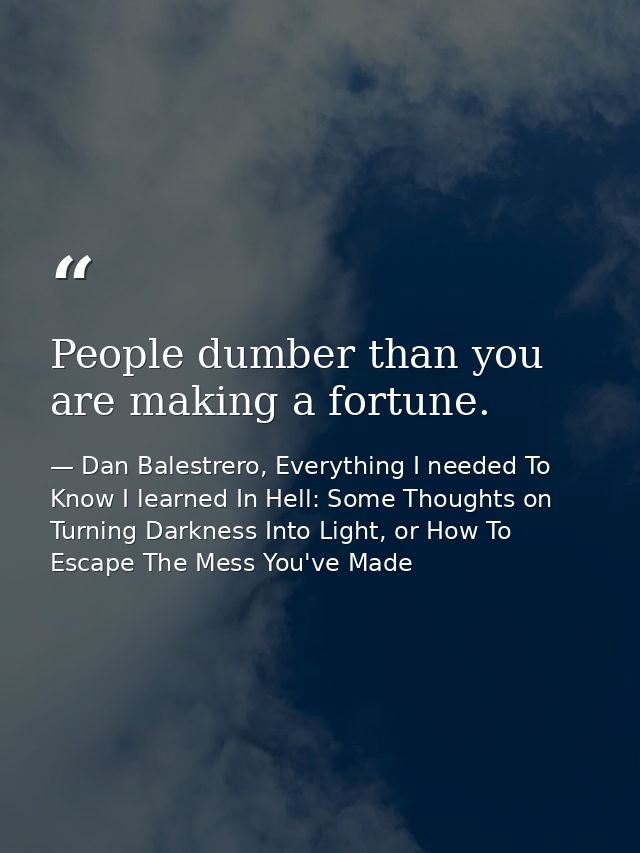 People dumber than you are making a fortune. — Dan Balestrero, Everything I needed To Know I learned In Hell: Some Thoughts on Turning Darkness Into Light, or How To Escape The Mess You've Made