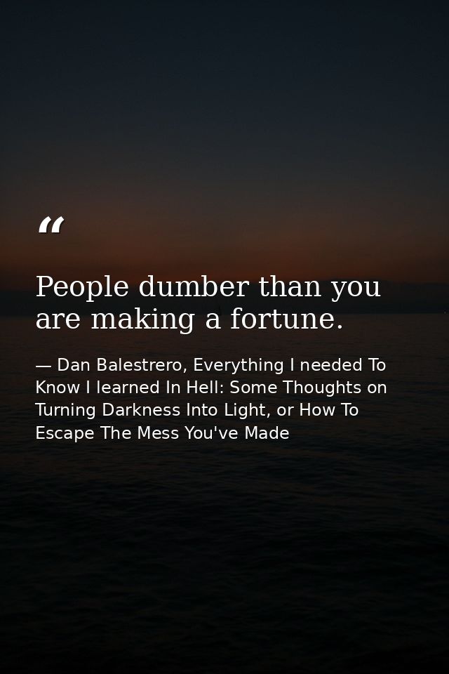 People dumber than you are making a fortune. — Dan Balestrero, Everything I needed To Know I learned In Hell: Some Thoughts on Turning Darkness Into Light, or How To Escape The Mess You've Made