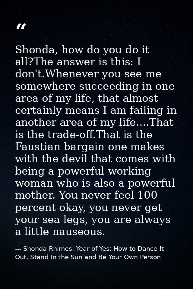 Shonda, how do you do it all?The answer is this: I don't.Whenever you see me somewhere succeeding in one area of my life — Shonda Rhimes, Year of Yes: How to Dance It Out, Stand In the Sun and Be Your Own Person