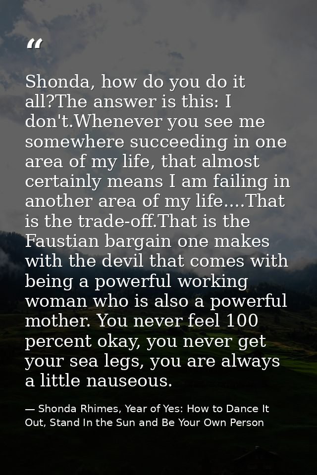 Shonda, how do you do it all?The answer is this: I don't.Whenever you see me somewhere succeeding in one area of my life — Shonda Rhimes, Year of Yes: How to Dance It Out, Stand In the Sun and Be Your Own Person