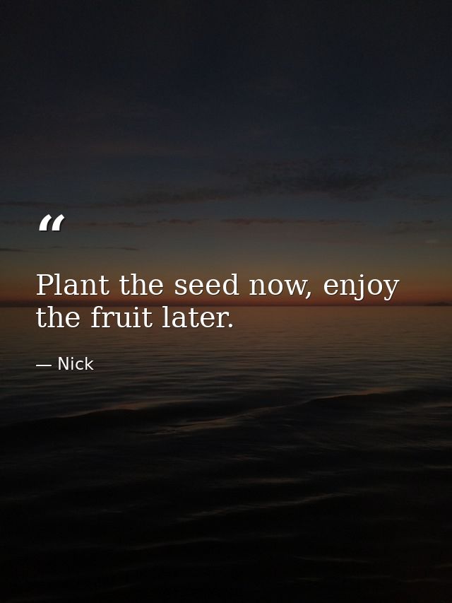 Plant the seed now, enjoy the fruit later. — Nick