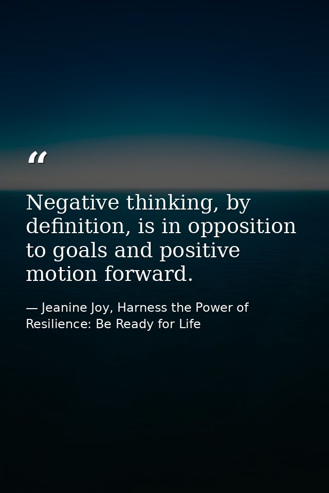 Negative thinking, by definition, is in opposition to goals and positive motion forward. — Jeanine Joy, Harness the Power of Resilience: Be Ready for Life