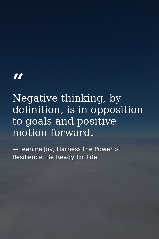 Negative thinking, by definition, is in opposition to goals and positive motion forward. — Jeanine Joy, Harness the Power of Resilience: Be Ready for Life