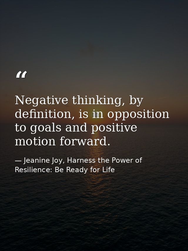 Negative thinking, by definition, is in opposition to goals and positive motion forward. — Jeanine Joy, Harness the Power of Resilience: Be Ready for Life