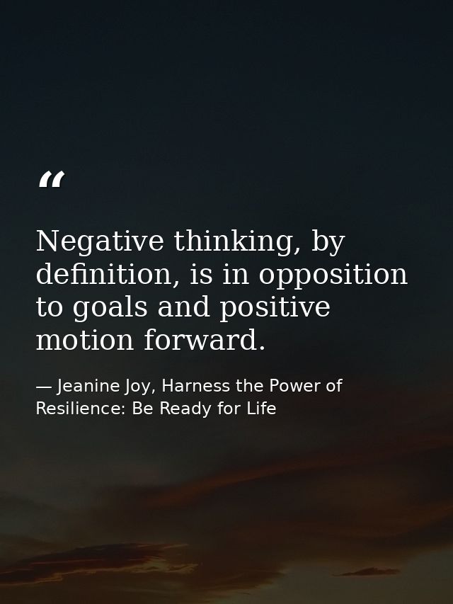 Negative thinking, by definition, is in opposition to goals and positive motion forward. — Jeanine Joy, Harness the Power of Resilience: Be Ready for Life