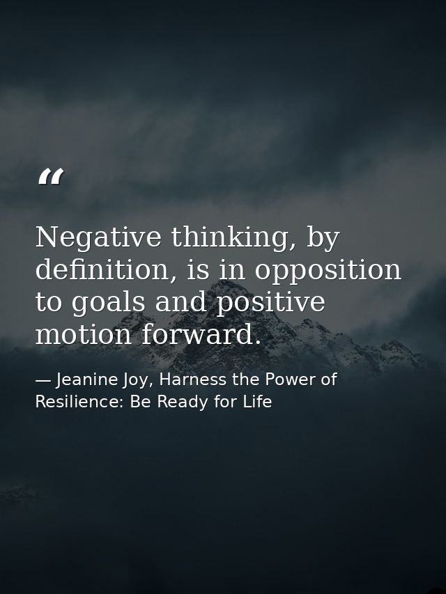 Negative thinking, by definition, is in opposition to goals and positive motion forward. — Jeanine Joy, Harness the Power of Resilience: Be Ready for Life