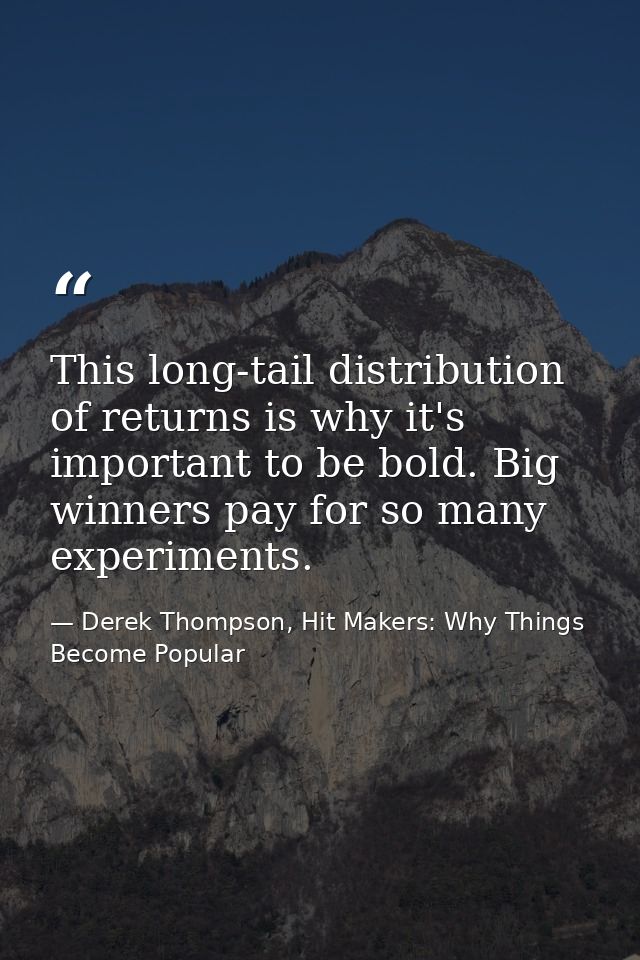 This long-tail distribution of returns is why it's important to be bold. Big winners pay for so many experiments. — Derek Thompson, Hit Makers: Why Things Become Popular