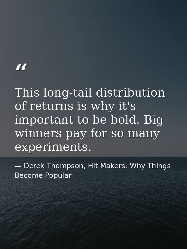 This long-tail distribution of returns is why it's important to be bold. Big winners pay for so many experiments. — Derek Thompson, Hit Makers: Why Things Become Popular