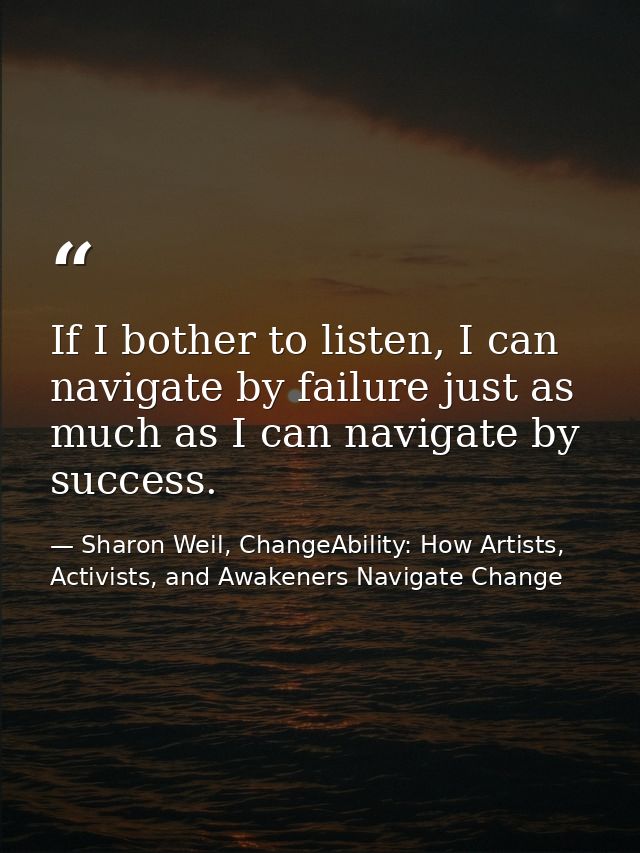 If I bother to listen, I can navigate by failure just as much as I can navigate by success. — Sharon Weil, ChangeAbility: How Artists, Activists, and Awakeners Navigate Change