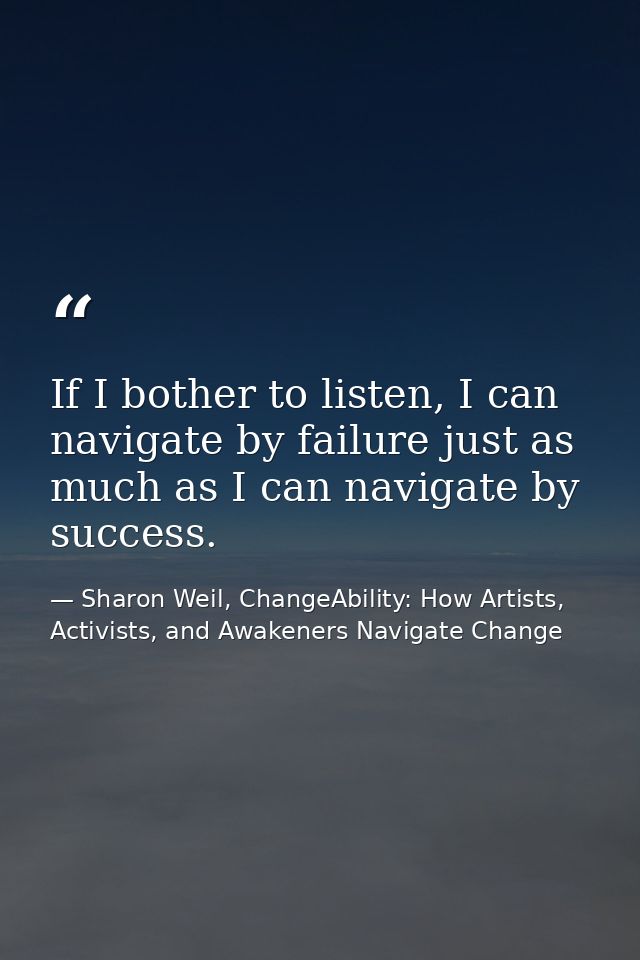 If I bother to listen, I can navigate by failure just as much as I can navigate by success. — Sharon Weil, ChangeAbility: How Artists, Activists, and Awakeners Navigate Change