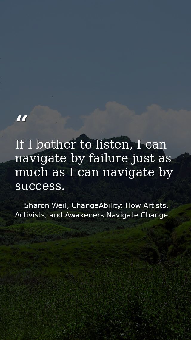 If I bother to listen, I can navigate by failure just as much as I can navigate by success. — Sharon Weil, ChangeAbility: How Artists, Activists, and Awakeners Navigate Change