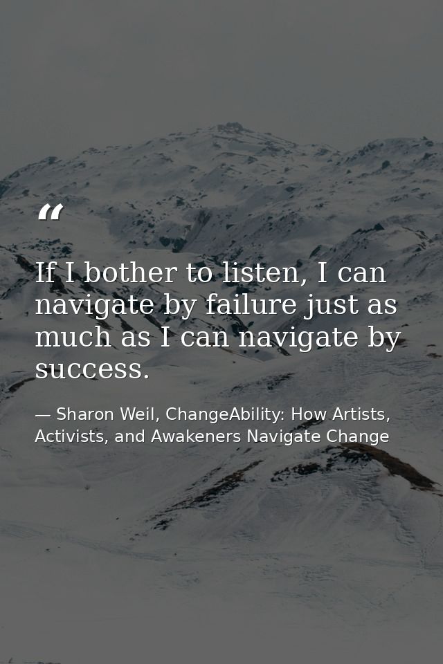 If I bother to listen, I can navigate by failure just as much as I can navigate by success. — Sharon Weil, ChangeAbility: How Artists, Activists, and Awakeners Navigate Change